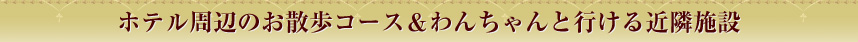 ホテル周辺のお散歩コース&わんちゃんと行ける近隣施設